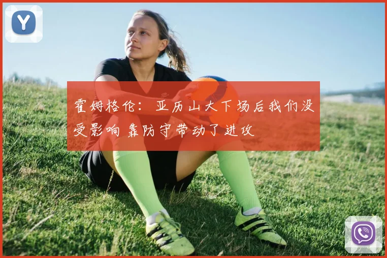 霍姆格伦：亚历山大下场后我们没受影响 靠防守带动了进攻