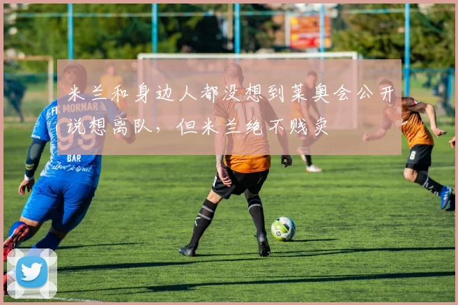 米兰和身边人都没想到莱奥会公开说想离队，但米兰绝不贱卖