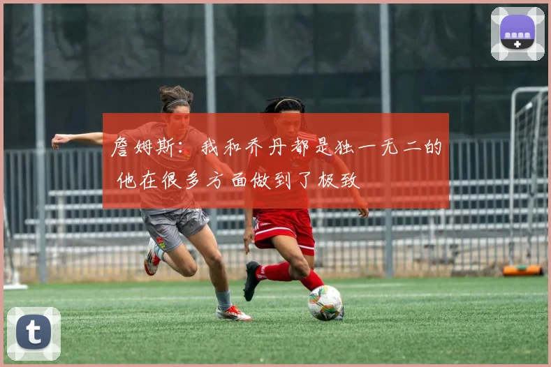 詹姆斯：我和乔丹都是独一无二的 他在很多方面做到了极致