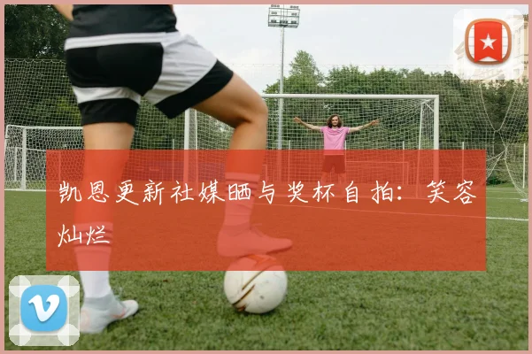凯恩更新社媒晒与奖杯自拍：笑容灿烂