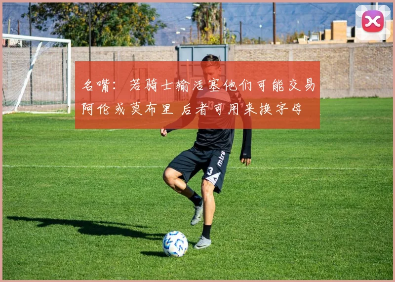 名嘴：若骑士输活塞他们可能交易阿伦或莫布里 后者可用来换字母